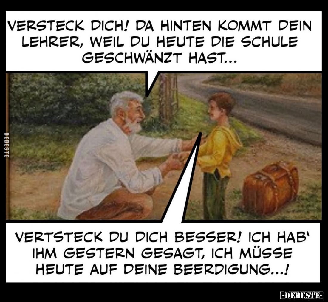 Versteck dich! Da hinten kommt dein Lehrer, weil du heute die Schule geschwänzt hast...
- Vertsteck du dich besser! Ich hab'...