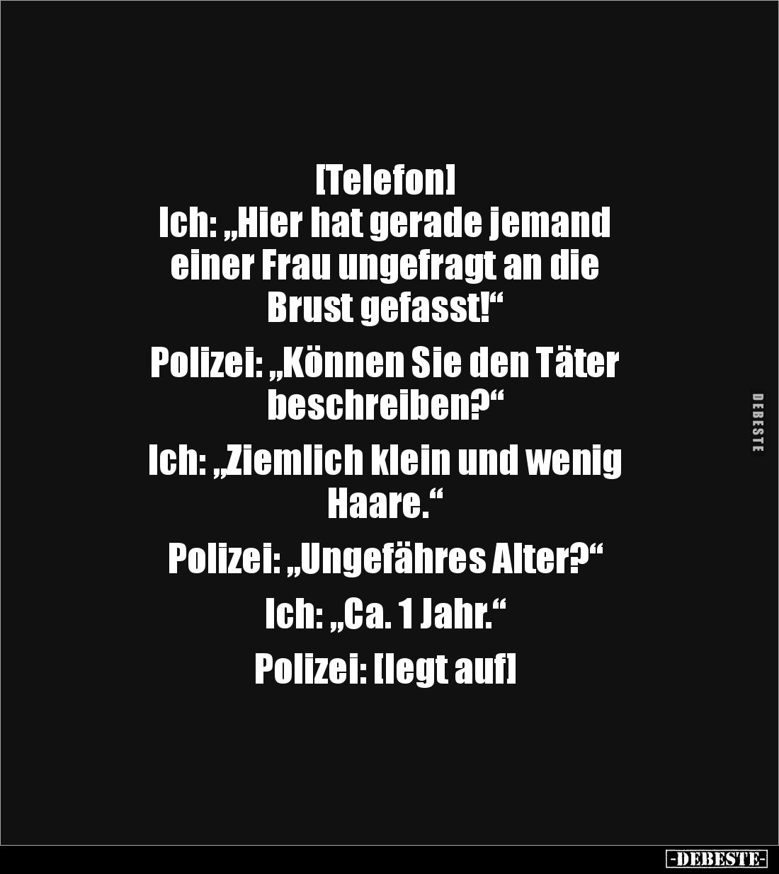 [Telefon]
Ich: „Hier hat gerade jemand 
einer Frau ungefragt an die 
Brust gefasst!“

Polizei: „Können Sie den Täter 
b...