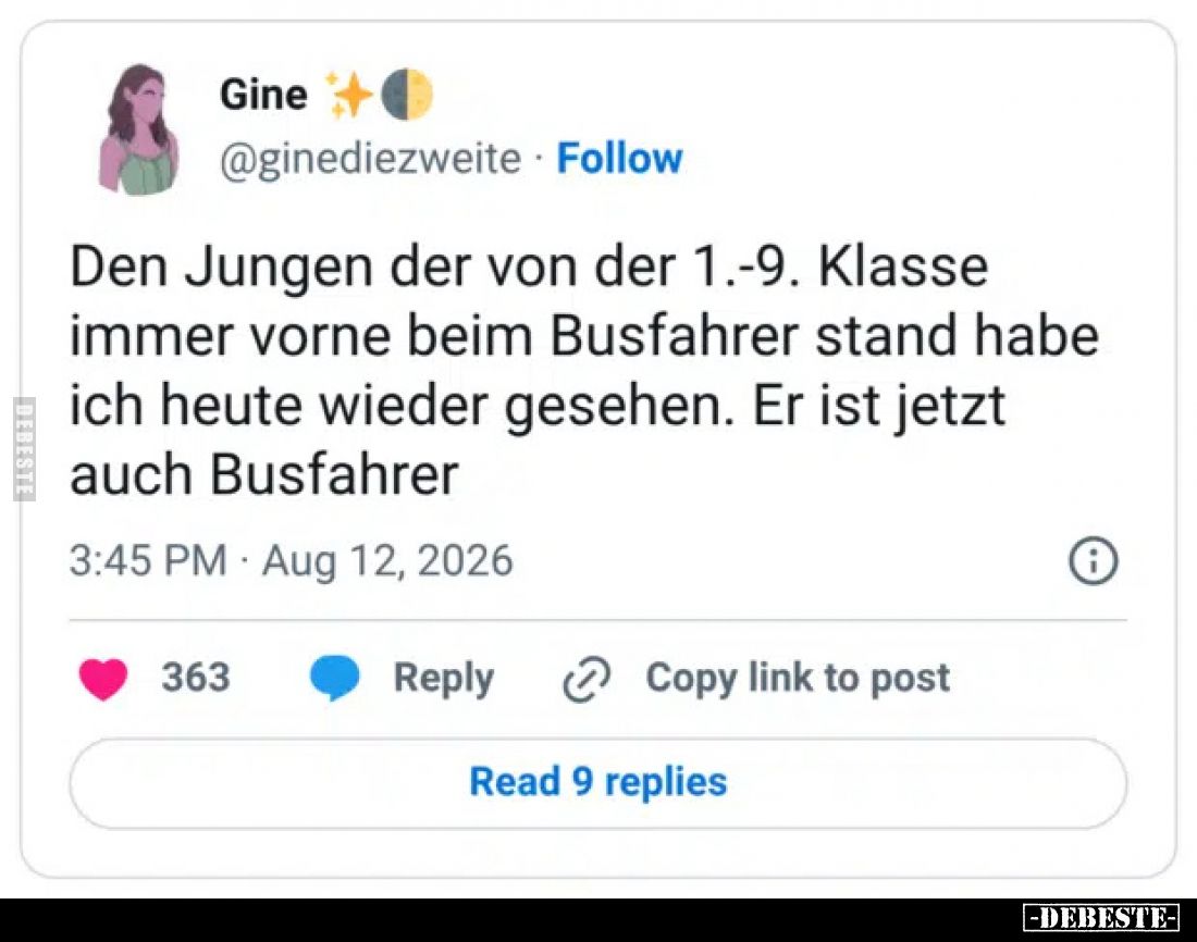 Den Jungen der von der 1.-9. Klasse immer vorne beim Busfahrer stand habe ich heute wieder gesehen.
Er ist jetzt auch Busfah...