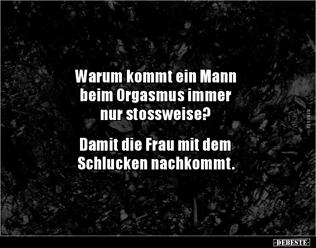 Warum kommt ein Mann
beim Orgasmus immer 
nur stossweise?


Damit die Frau mit dem
Schlucken nachkommt.