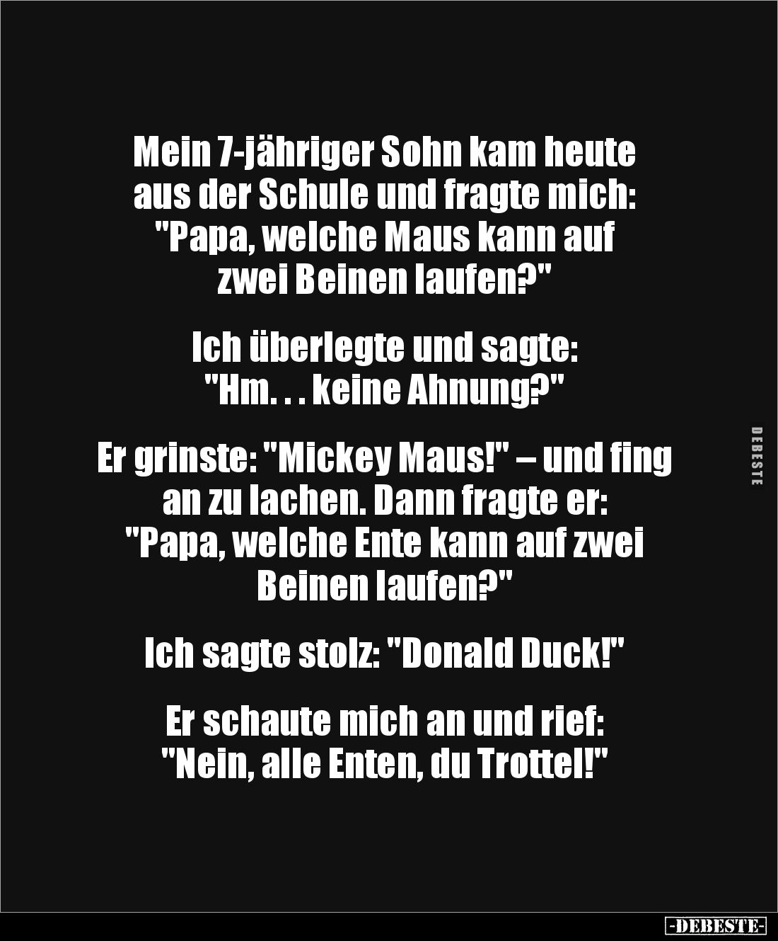 Mein 7-jähriger Sohn kam heute
aus der Schule und fragte mich:
"Papa, welche Maus kann auf 
zwei Beinen laufen?"...