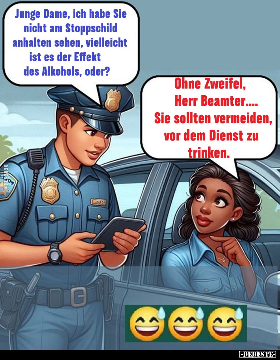 Junge Dame, ich habe Sie nicht am Stoppschild anhalten sehen, vielleicht ist es der Effekt des Alkohols, oder?
Ohne Zweifel,...