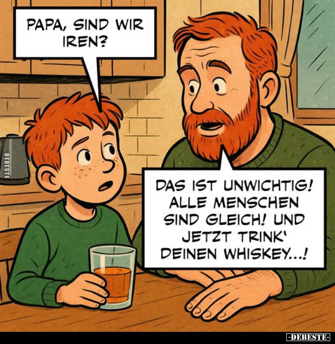 Papa, sind wir Iren?
-
Das ist unwichtig! Alle Menschen sind gleich! Und jetzt trink' deinen Whiskey...!