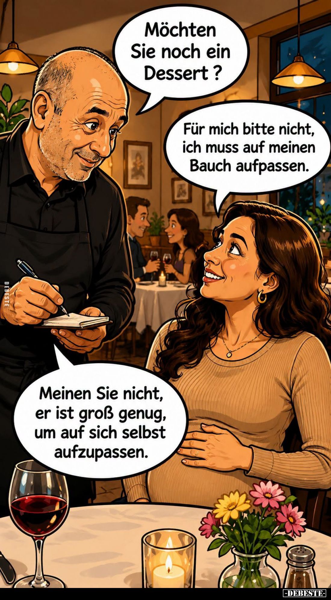 Möchten Sie noch ein Dessert? -
Für mich bitte nicht, ich muss auf meinen Bauch aufpassen. -
Meinen Sie nicht, er ist groß ...