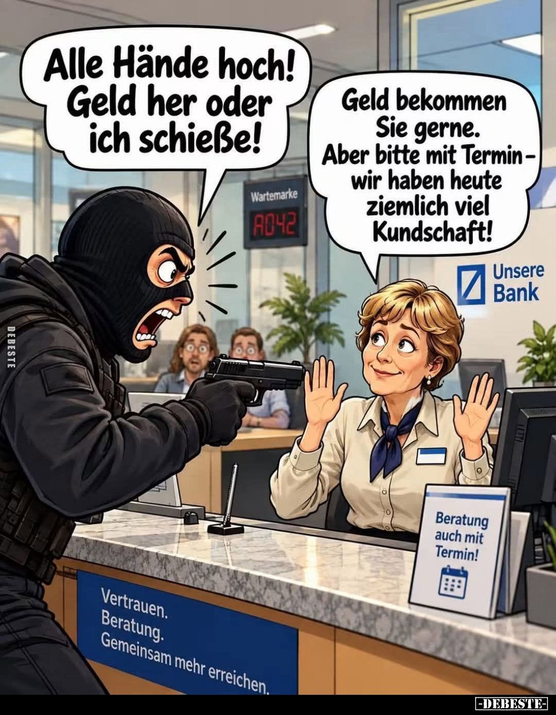 Alle Hände hoch! Geld her oder ich schieße! -
Geld bekommen Sie gerne.
Aber bitte mit Termin-wir haben heute ziemlich viel ...