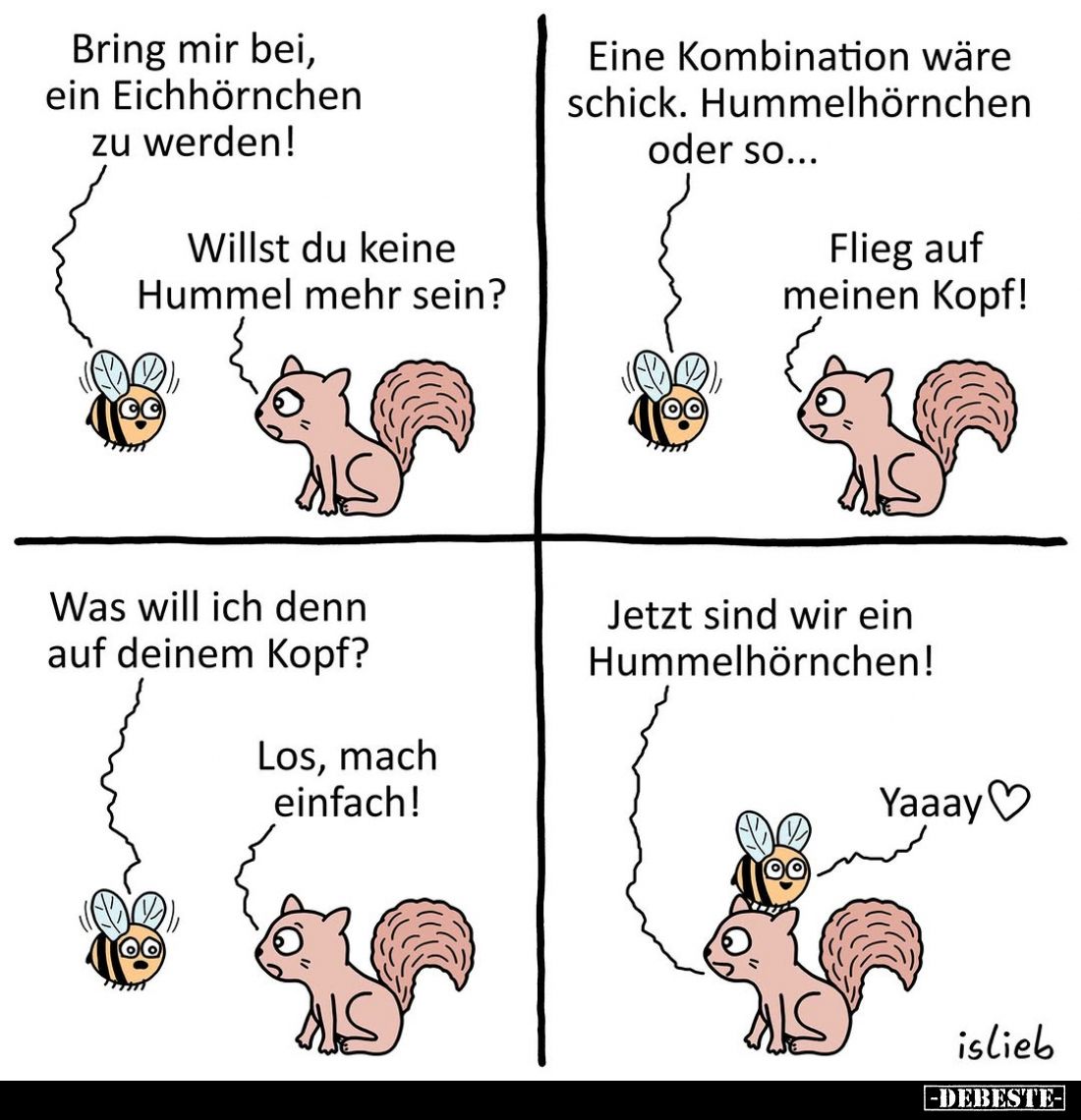 Bring mir bei, ein Eichhörnchen zu werden!
Willst du keine Hummel mehr sein?
Eine Kombination wäre schick. Hummelhörnchen o...
