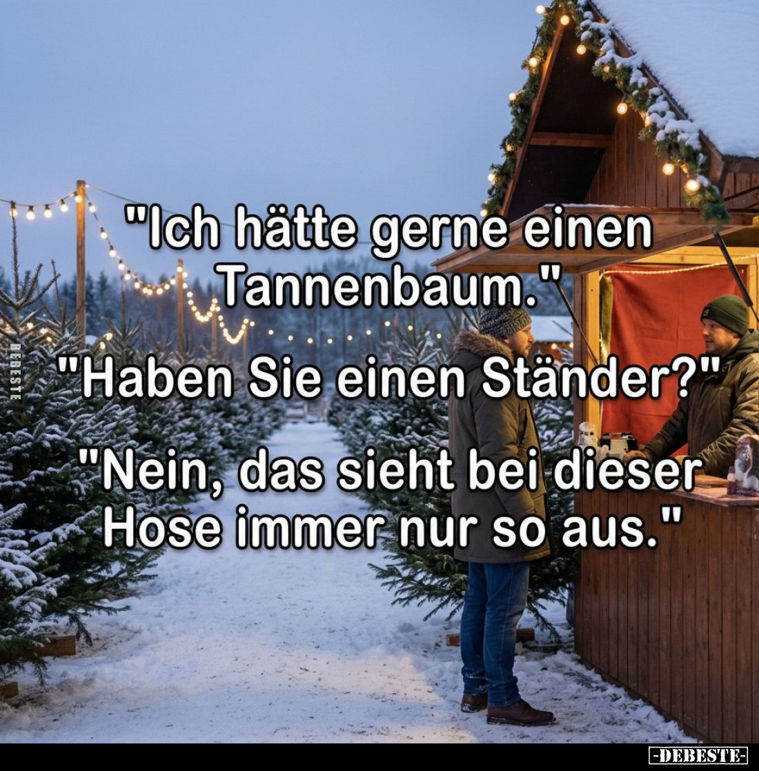 "Ich hätte gerne einen Tannenbaum."
"Haben Sie einen Ständer?"
"Nein, das sieht bei dieser Hose im...