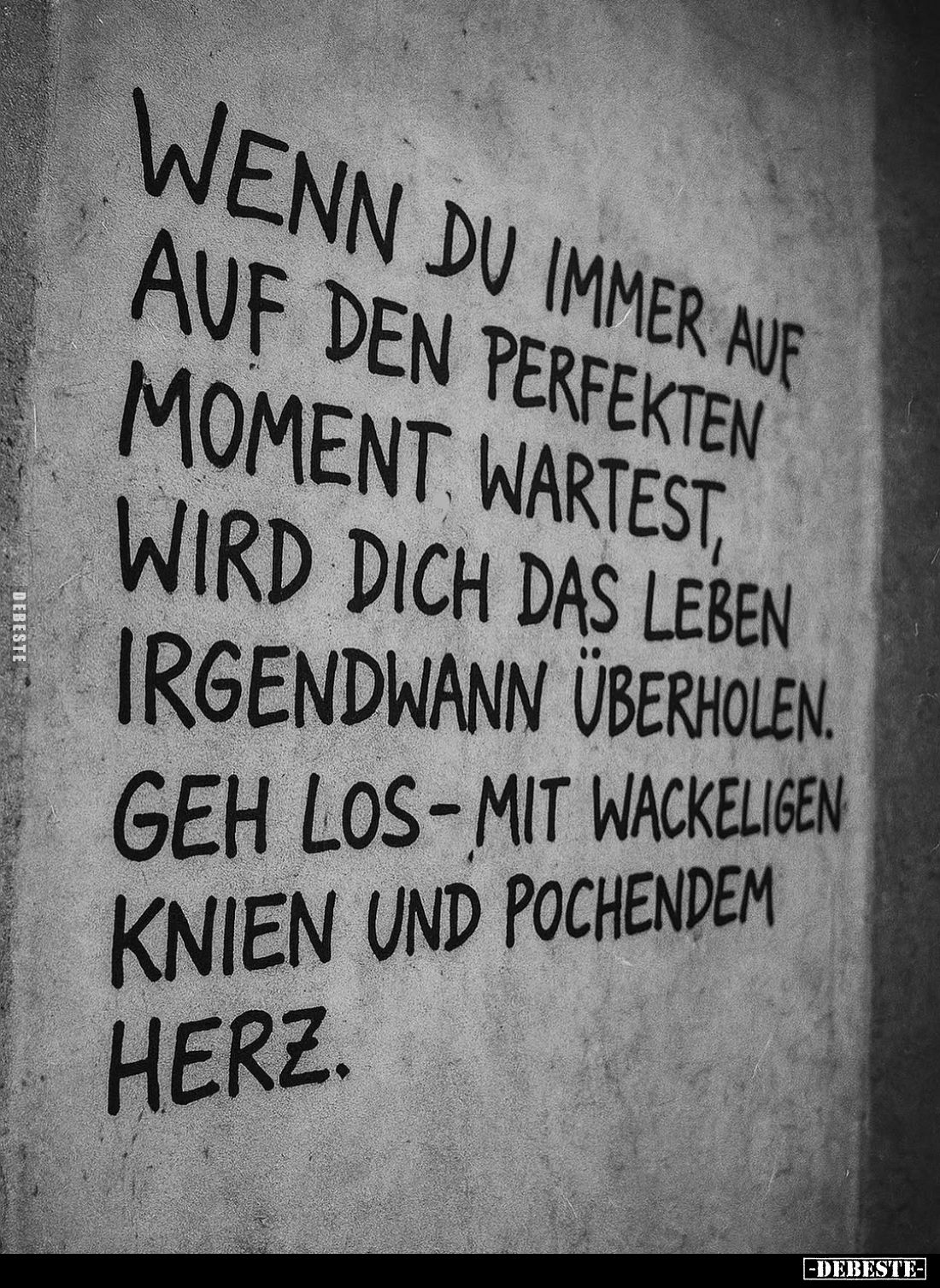 Wenn du immer auf auf den perfekten Moment wartest, wird dich das Leben irgendwann überholen.
Geh los-mit wackeligen Knien u...