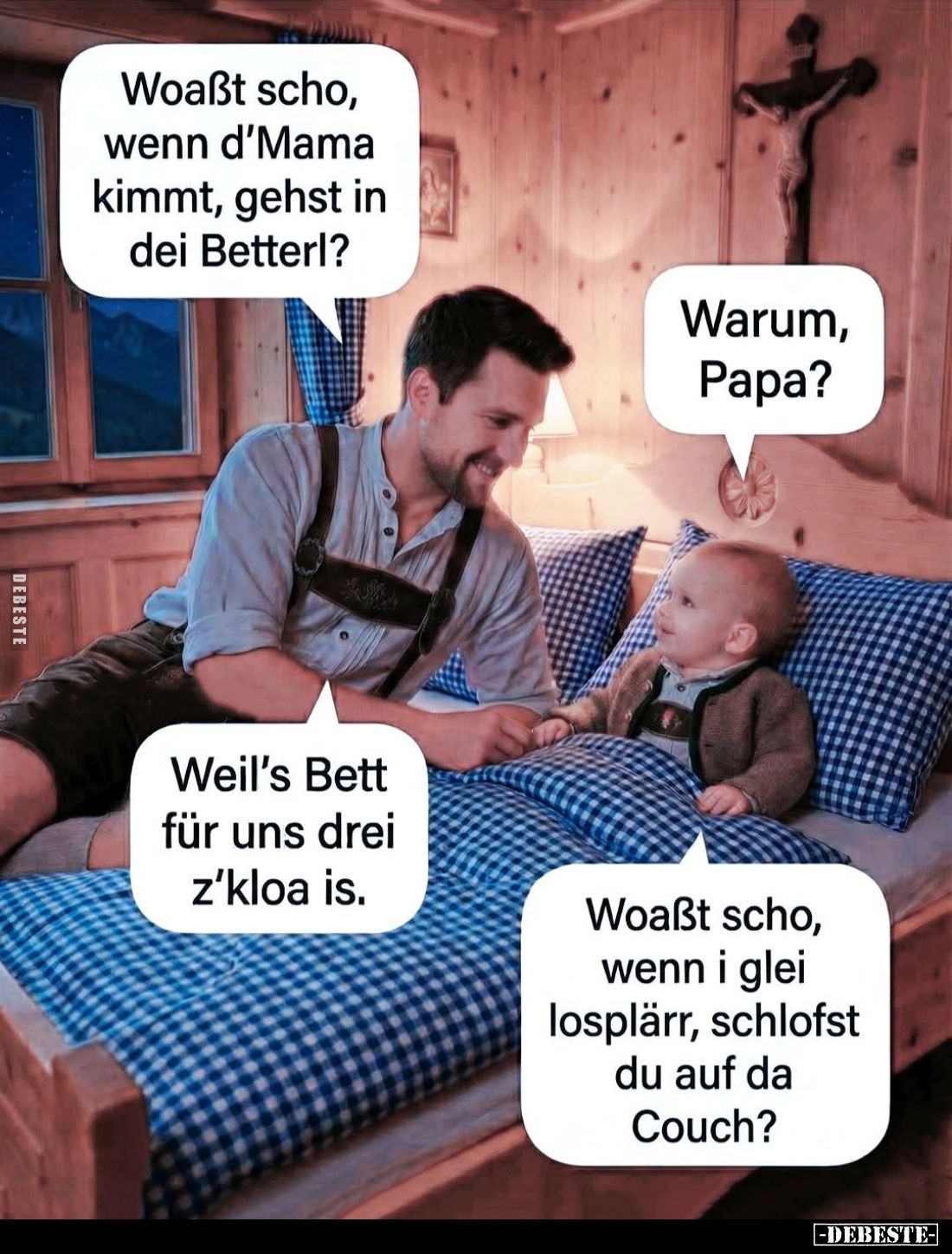 Woaßt scho, wenn d'Mama kimmt, gehst in dei Betterl? -
Warum, Papa? -
Weil's Bett für uns drei z'kloa is. -
Woaßt scho, we...