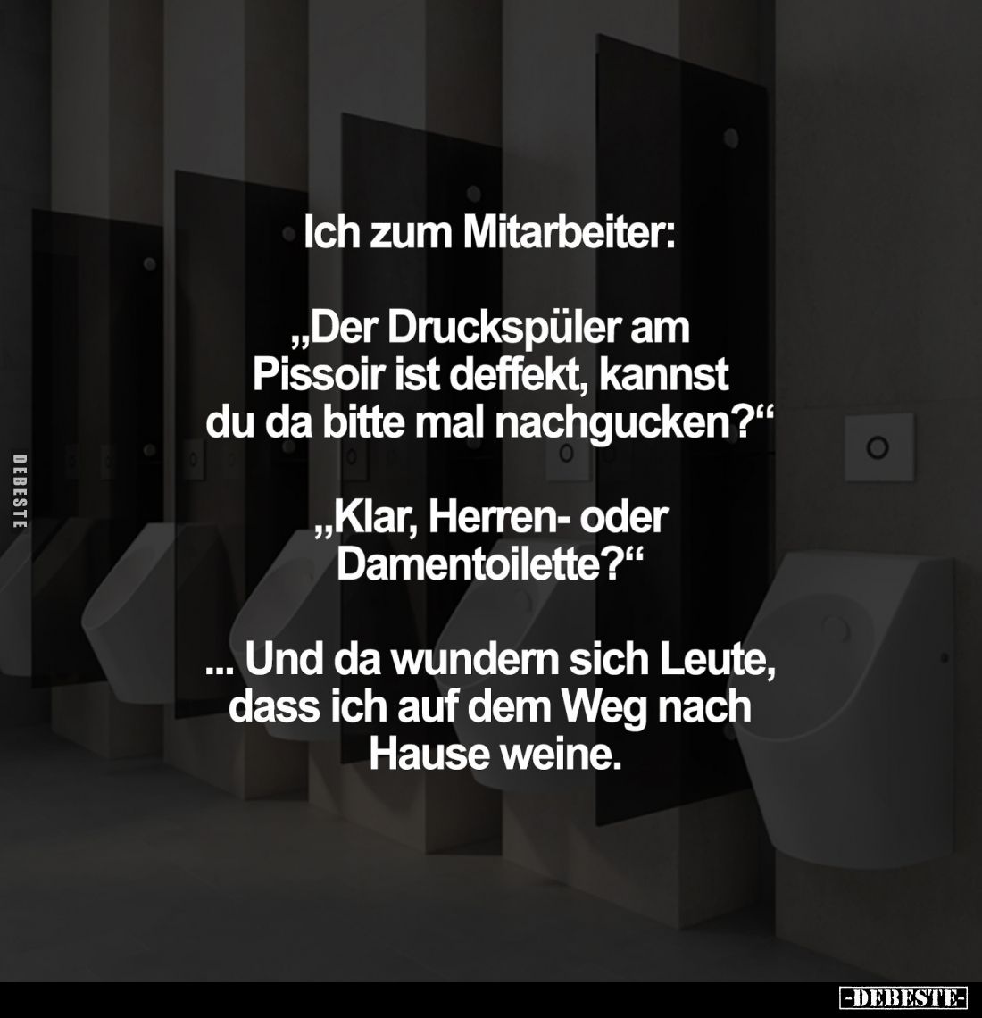Ich zum Mitarbeiter:
"Der Druckspüler am Pissoir ist deffekt, kannst du da bitte mal nachgucken?" -
"Klar, H...