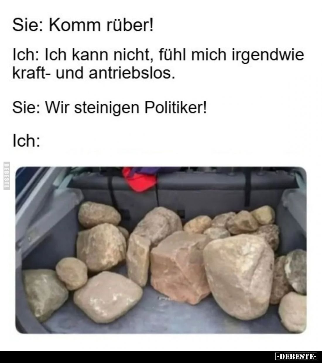 Sie: Komm rüber! -
Ich: Ich kann nicht, fühl mich irgendwie kraft- und antriebslos. -
Sie: Wir steinigen Politiker!