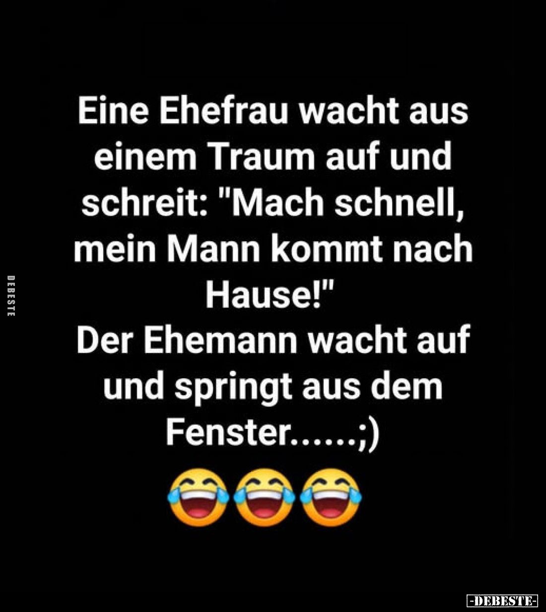 Eine Ehefrau wacht aus einem Traum auf und schreit: "Mach schnell, mein Mann kommt nach Hause!"
Der Ehemann wacht ...