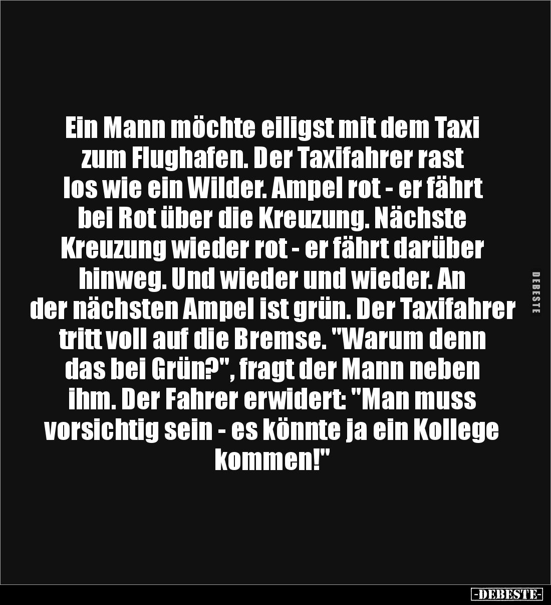Ein Mann möchte eiligst mit dem Taxi zum Flughafen. Der Taxifahrer rast los wie ein Wilder. Ampel rot - er fährt bei Rot über...