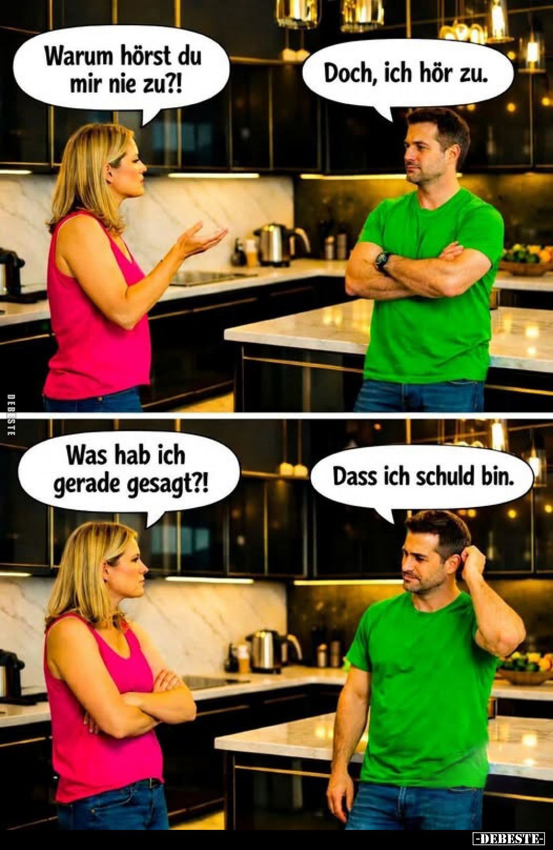 Warum hörst du mir nie zu?!
-
Doch, ich hör zu.
-
Was hab ich gerade gesagt?!
-
Dass ich schuld bin.