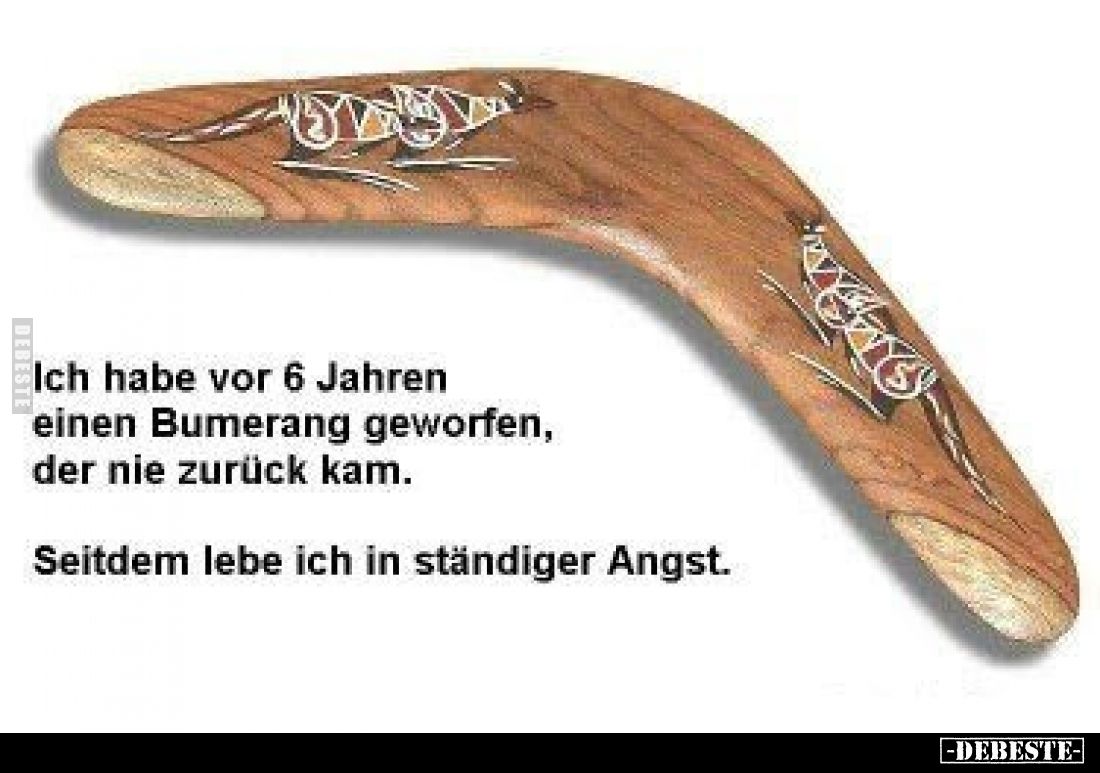 Ich habe vor 6 Jahren einen Bumerang geworfen, der nie zurück kam.
Seitdem lebe ich in ständiger Angst.