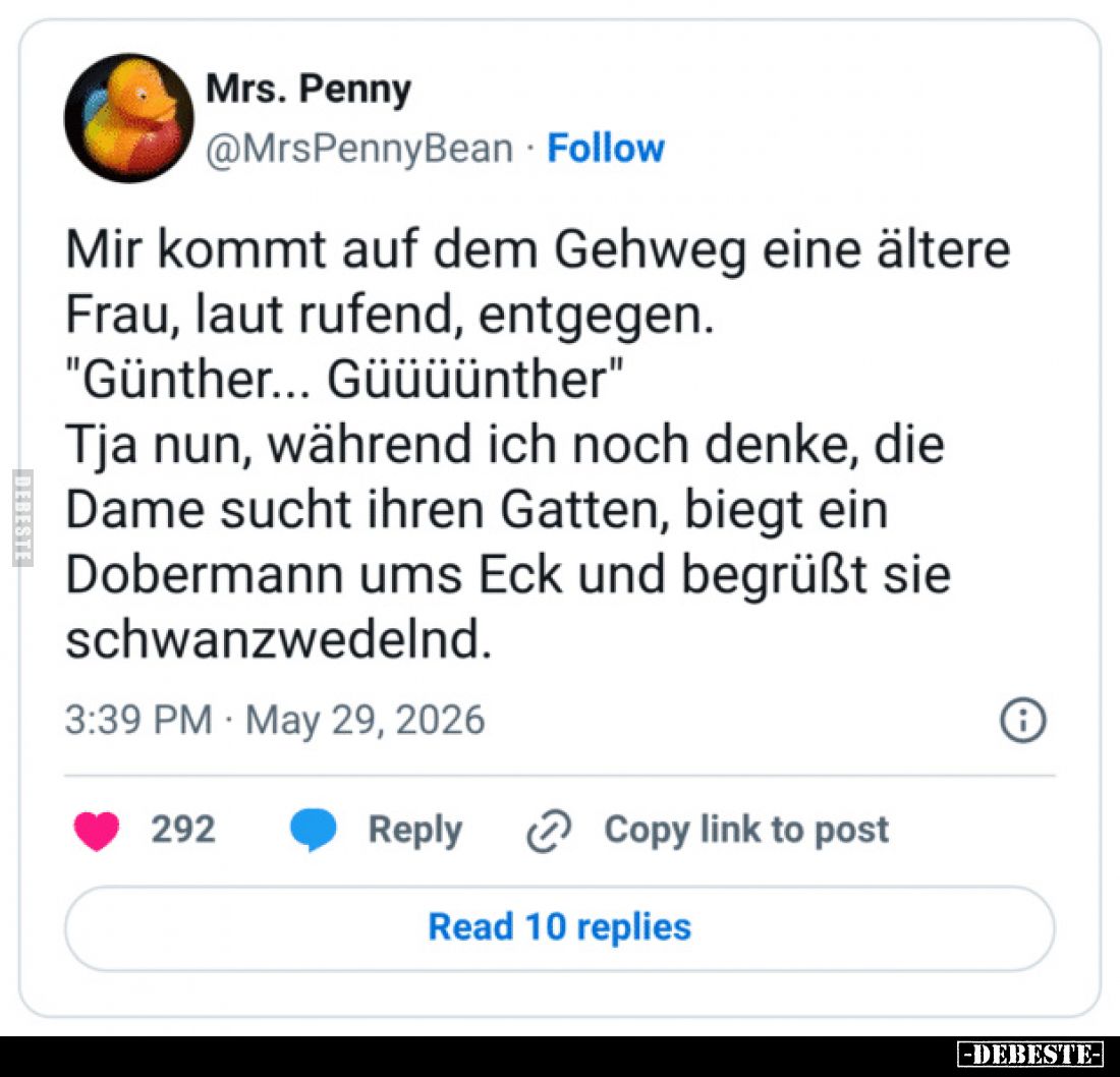 Mir kommt auf dem Gehweg eine ältere Frau, laut rufend, entgegen.
"Günther... Güüüünther"
Tja nun, während ich no...