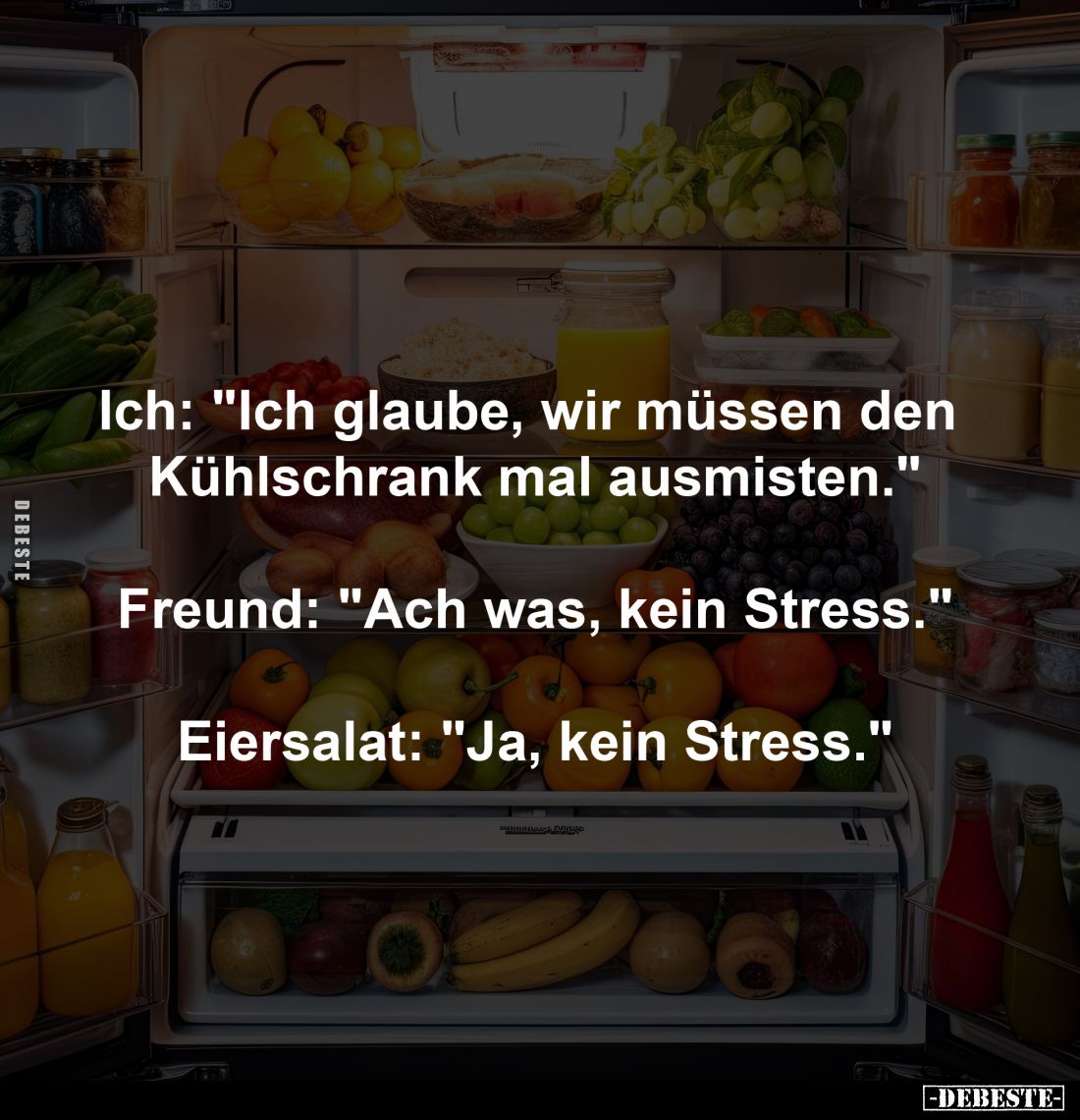 Ich: "Ich glaube, wir müssen den 
Kühlschrank mal ausmisten."
-
Freund: "Ach was, kein Stress."
-
Ei...