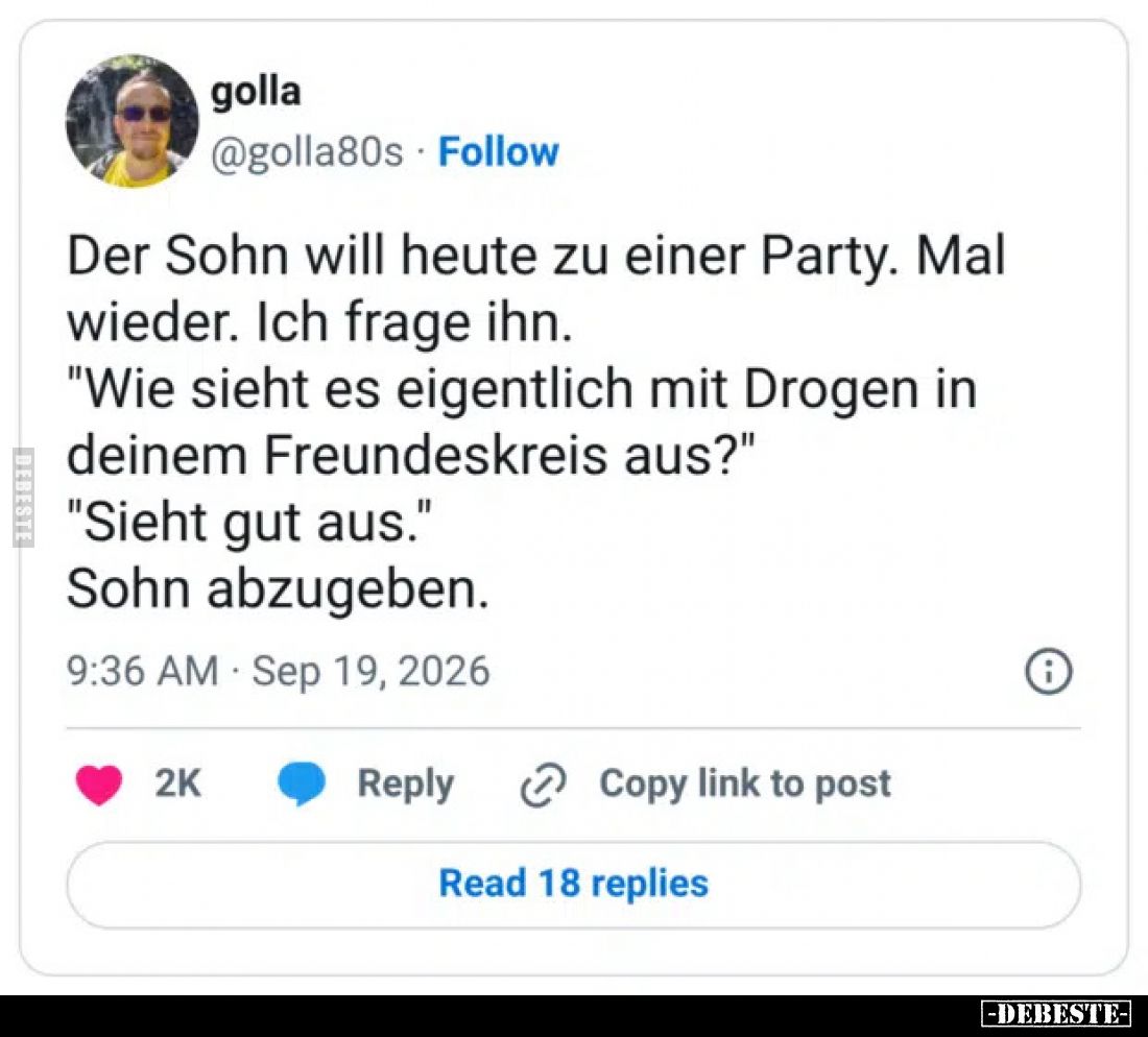 Der Sohn will heute zu einer Party. Mal wieder. Ich frage ihn.
"Wie sieht es eigentlich mit Drogen in deinem Freundeskr...