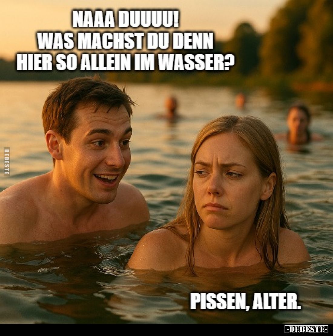 Naaa duuuu! Was machst du denn hier so allein im Wasser? -
Pissen, Alter.