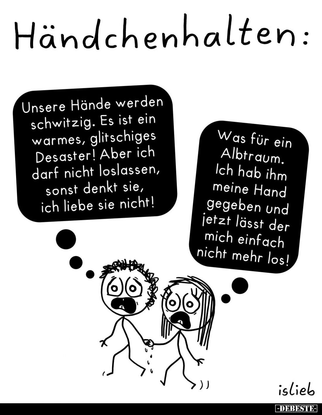 Händchenhalten:
Unsere Hände werden schwitzig. Es ist ein warmes, glitschiges Desaster! Aber ich darf nicht loslassen, sonst...