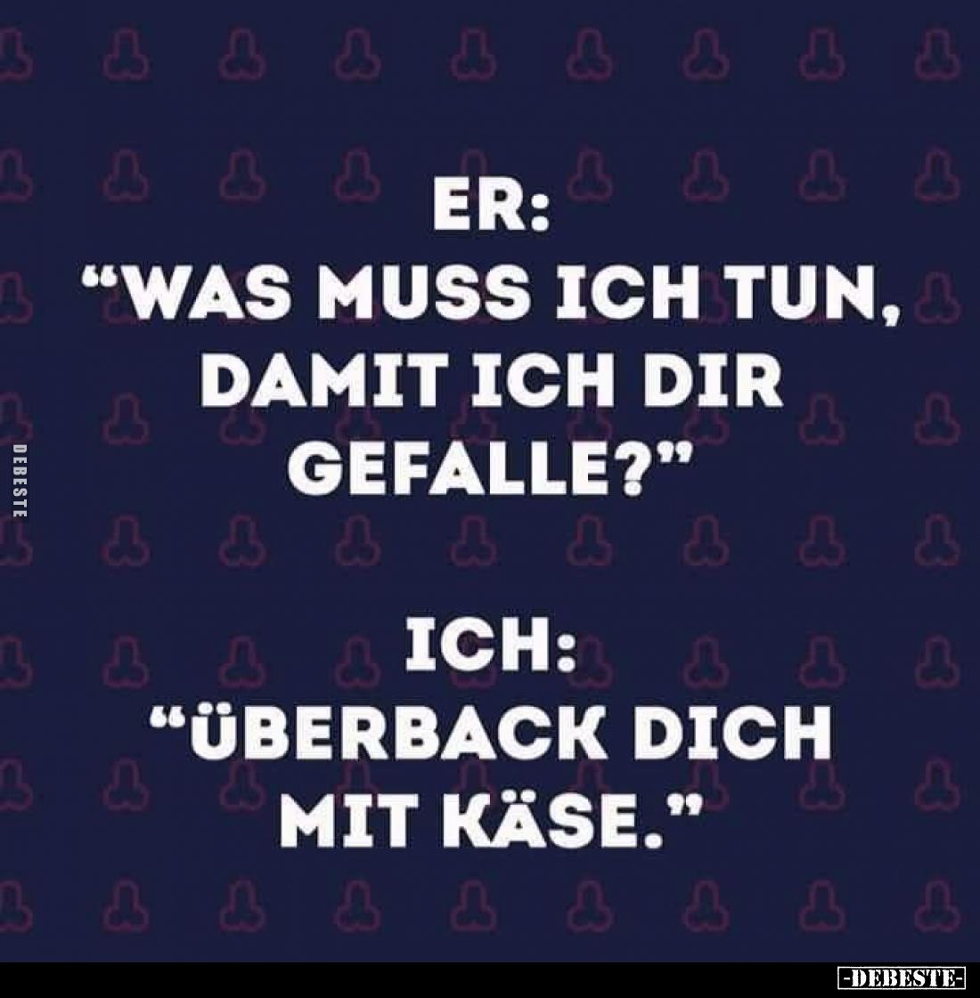 Er: "Was muss ich tun, damit ich dir gefalle?"
- Ich: "Überback dich mit Käse."