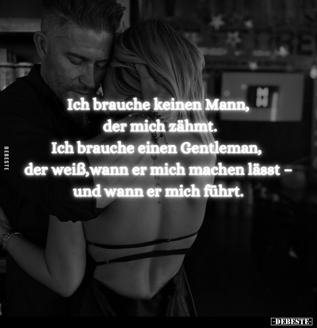 Ich brauche keinen Mann,
der mich zähmt.

Ich brauche einen Gentleman,
der weiß, wann er mich machen lässt –
und wann er...