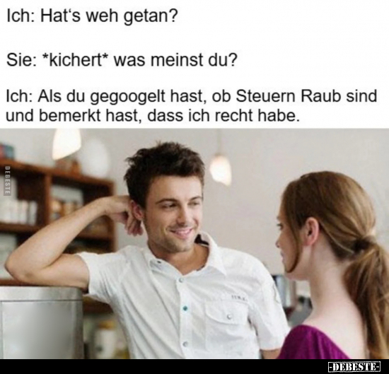 Ich: Hat's weh getan? -
Sie: *kichert* was meinst du? -
Ich: Als du gegoogelt hast, ob Steuern Raub sind und bemerkt hast, ...