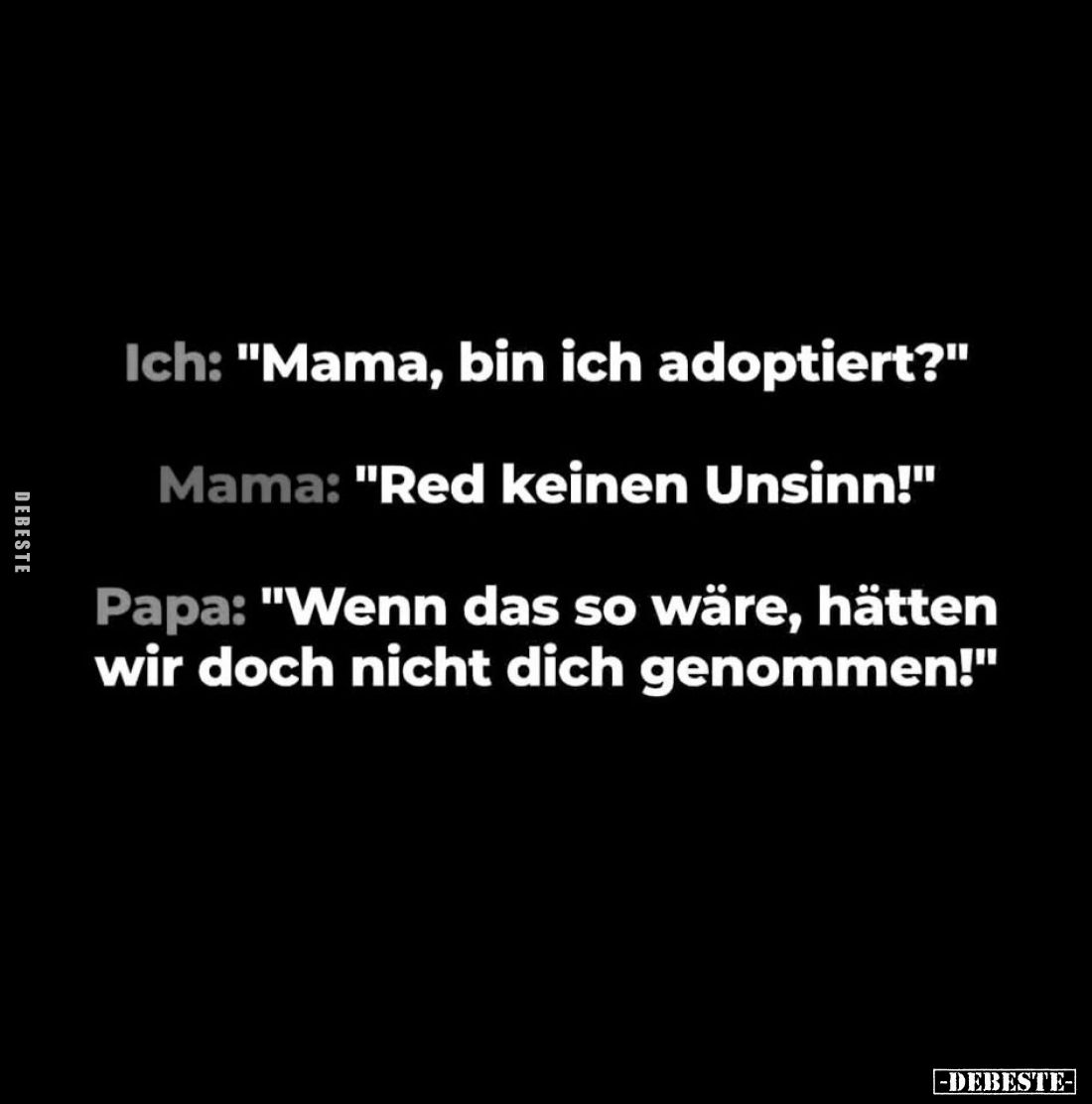 Ich: "Mama, bin ich adoptiert?"
Mama: "Red keinen Unsinn!"
Papa: "Wenn das so wäre, hätten wir doc...
