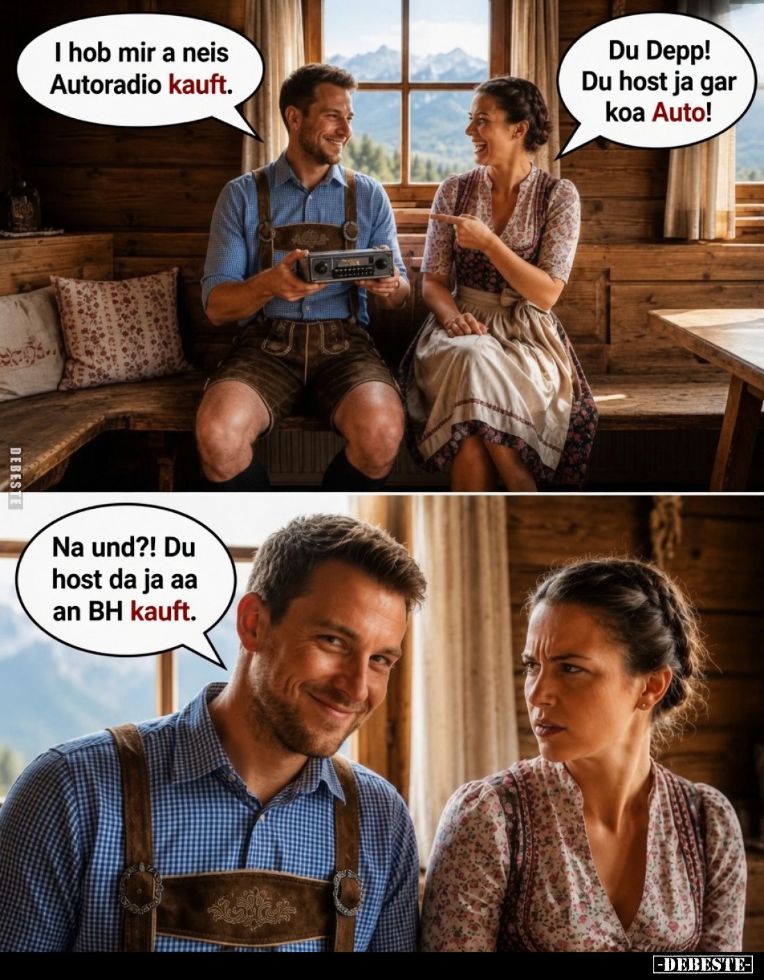 I hob mir a neis Autoradio kauft. -
Du Depp! Du host ja gar koa Auto! - Na und?! Du host da ja aa an BH kauft.
