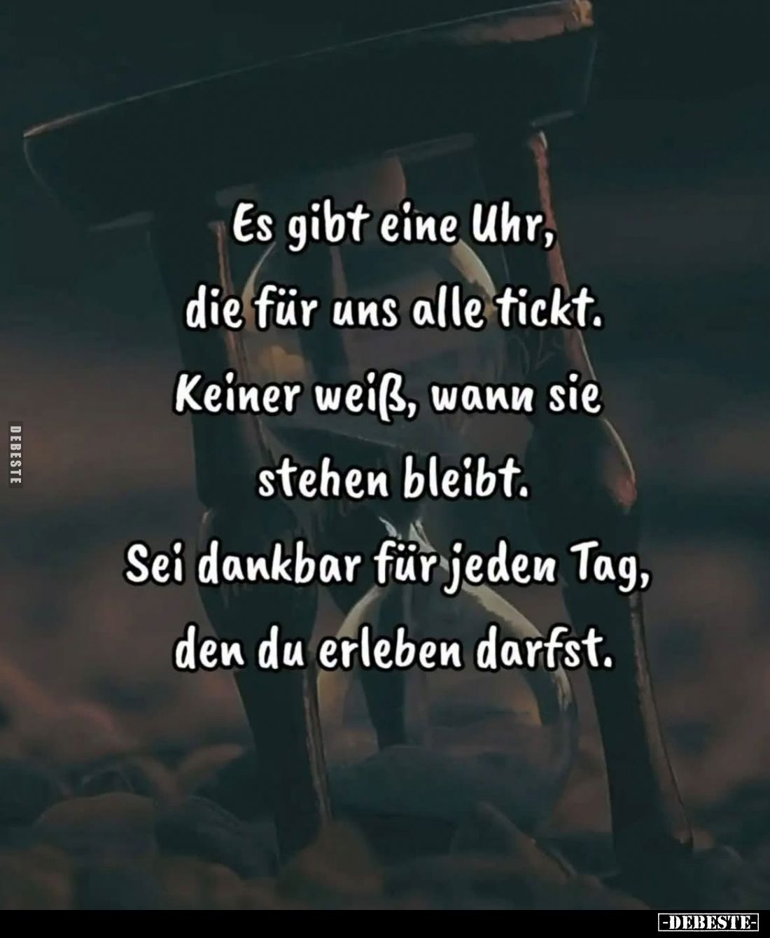 Es gibt eine Uhr,
die für uns alle tickt.
Keiner weiß, wann sie stehen bleibt.
Sei dankbar für jeden Tag, den du erleben d...