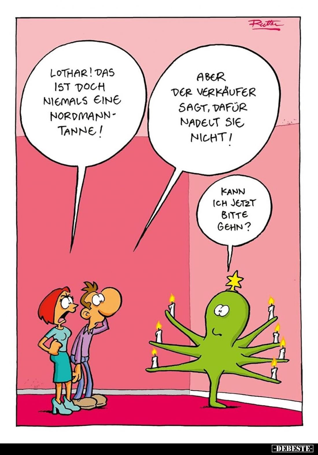 Lothar! Das ist doch niemals eine Nordmanntanne!
Aber der Verkäufer sagt, dafür nadelt sie nicht!
Kann ich jetzt bitte gehe...