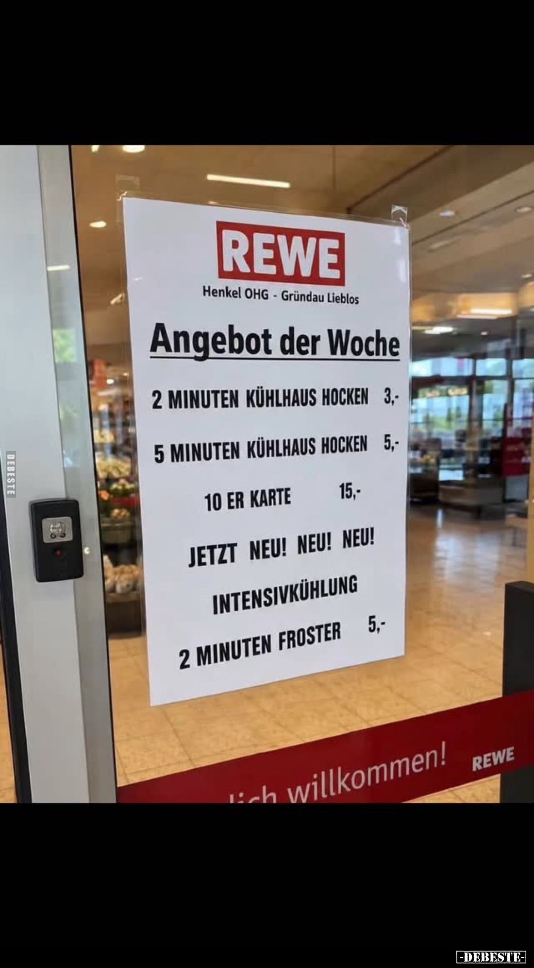 REWE
-
Angebot der Woche
2 Minuten Kühlhaus hocken 3,-
5 Minuten Kühlhaus hocken 5,-
10er Karte 15,-
Jetzt neu! Neu! Ne...