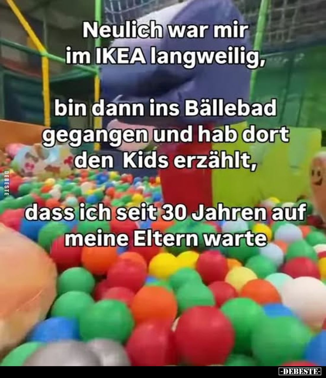 Neulich war mir im IKEA langweilig,
bin dann ins Bällebad gegangen und hab dort den Kids erzählt, dass ich seit 30 Jahren au...