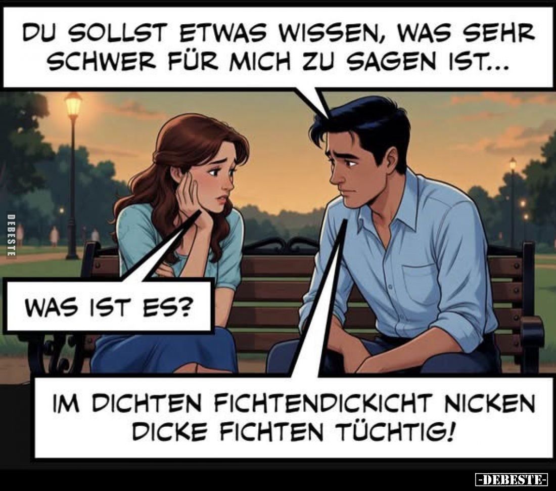 Du sollst etwas wissen, was sehr schwer für mich zu sagen ist...
Was ist es?

Im dichten Fichtendickicht nicken dicke Fich...