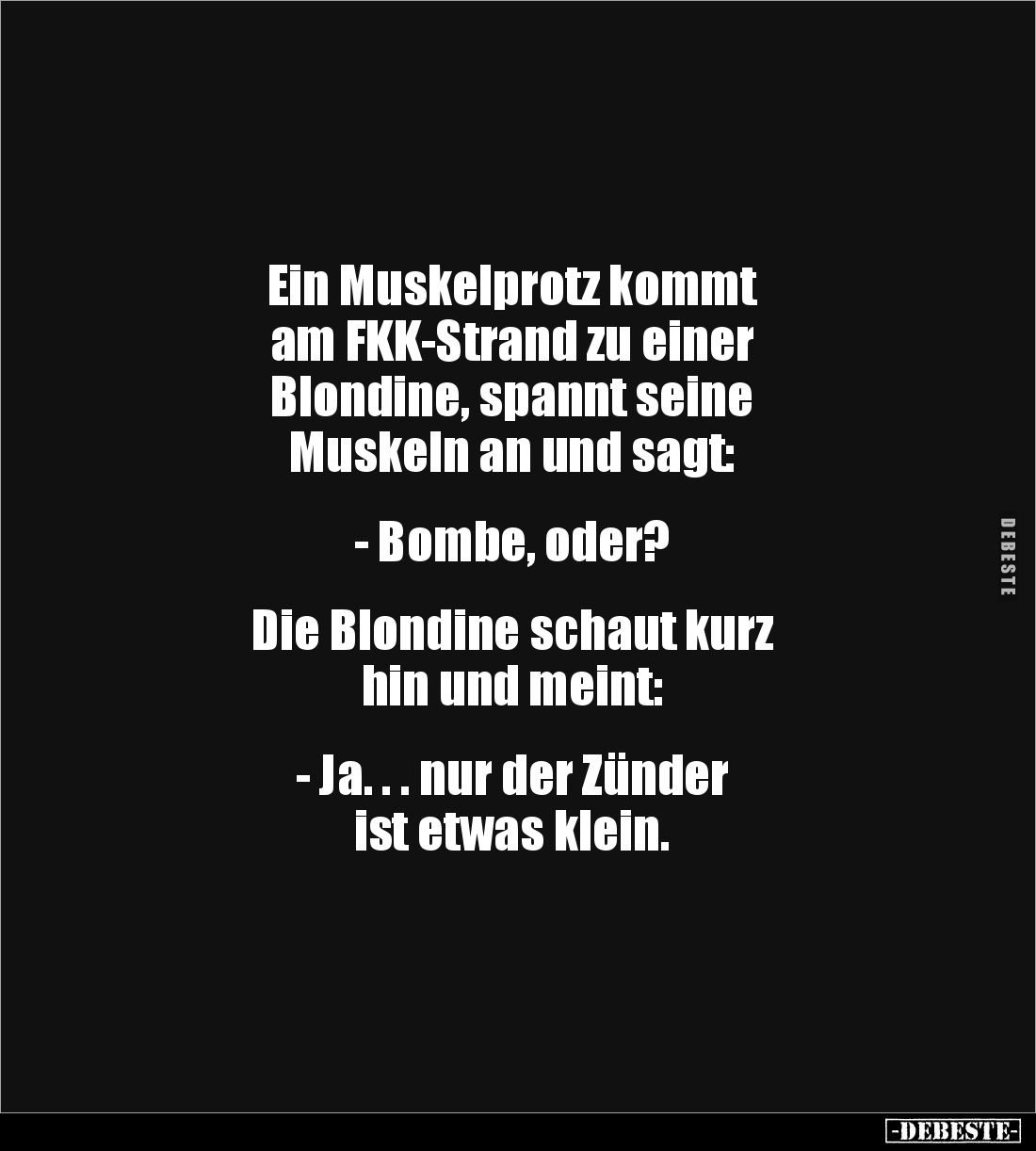 Ein Muskelprotz kommt 
am FKK-Strand zu einer 
Blondine, spannt seine 
Muskeln an und sagt:


- Bombe, oder?


Die B...