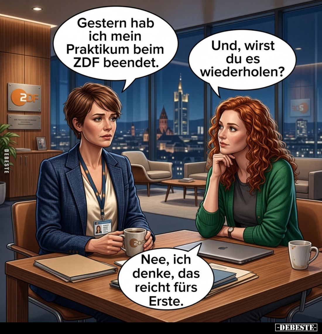 Gestern hab ich mein Praktikum beim ZDF beendet. -
Und, wirst du es wiederholen? -
Nee, ich denke, das reicht fürs Erste.