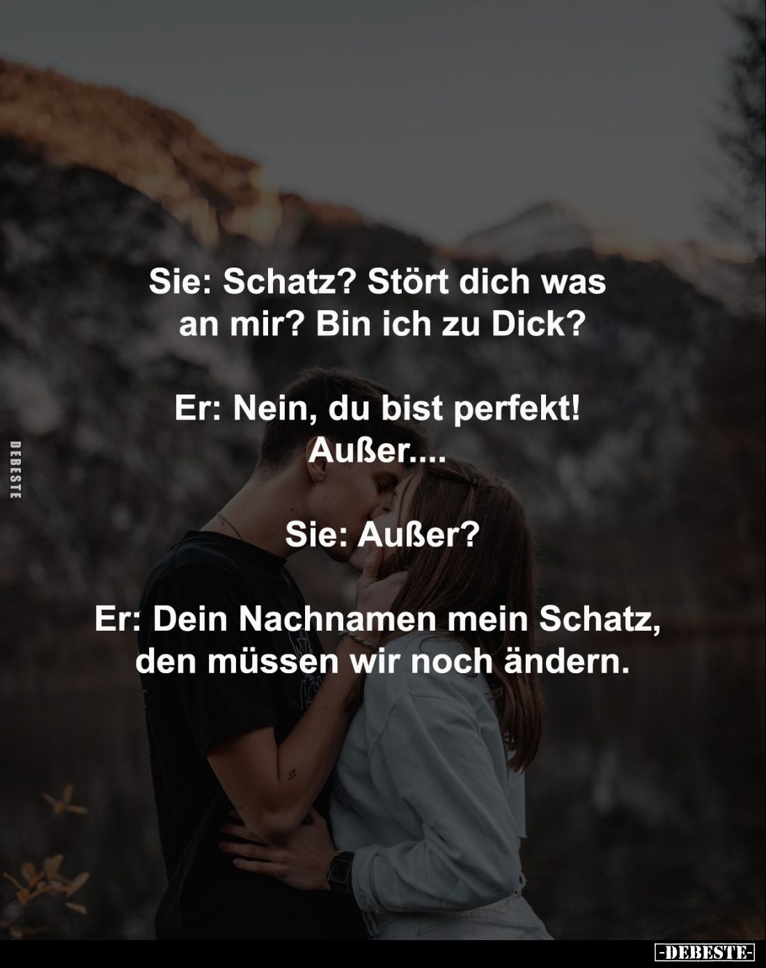 Sie: Schatz? Stört dich was 
an mir? Bin ich zu Dick?
-
Er: Nein, du bist perfekt! 
Außer.... 
-
Sie: Außer?
-
Er: De...