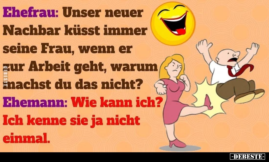 Ehefrau: Unser neuer
Nachbar küsst immer seine Frau, wenn er zur Arbeit geht, warum machst du das nicht?
Ehemann: Wie kann ...