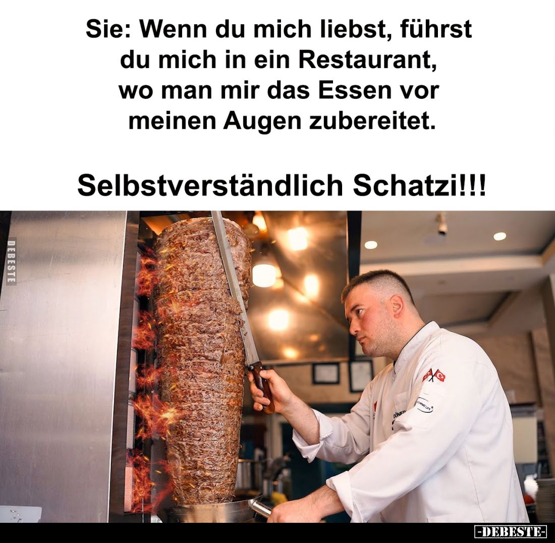 Sie: Wenn du mich liebst, führst du mich in ein Restaurant, wo man mir das Essen vor meinen Augen zubereitet.
Selbstverständ...