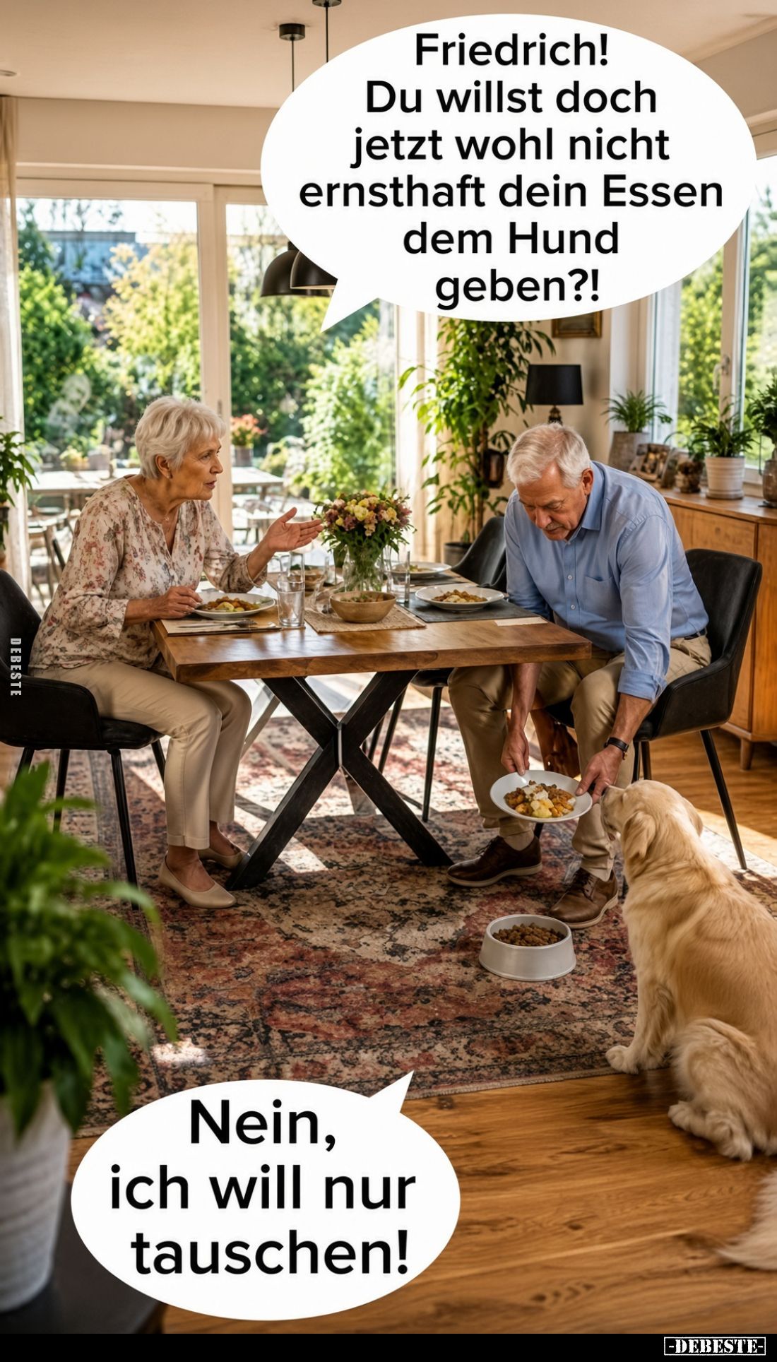 Friedrich!
Du willst doch jetzt wohl nicht ernsthaft dein Essen dem Hund geben?!
-
Nein, ich will nur tauschen!