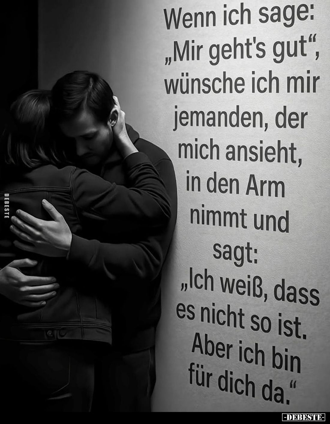 Wenn ich sage:
"Mir geht's gut", wünsche ich mir jemanden, der mich ansieht, in den Arm nimmt und sagt: "Ich ...