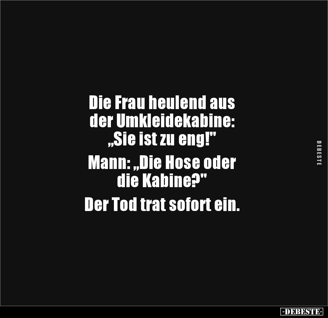 Die Frau heulend aus 
der Umkleidekabine: 
„Sie ist zu eng!"

Mann: „Die Hose oder 
die Kabine?"

Der Tod tr...
