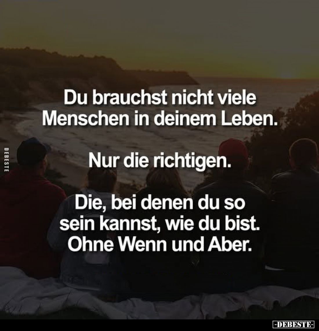 Du brauchst nicht viele Menschen in deinem Leben.
Nur die richtigen.
Die, bei denen du so sein kannst, wie du bist. Ohne We...