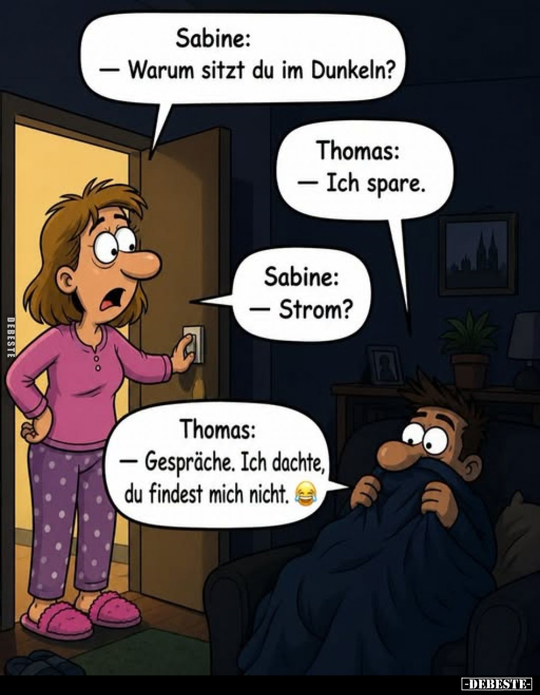 Sabine: - Warum sitzt du im Dunkeln?
Thomas: - Ich spare.
Sabine: - Strom?
Thomas: - Gespräche. Ich dachte, du findest mic...