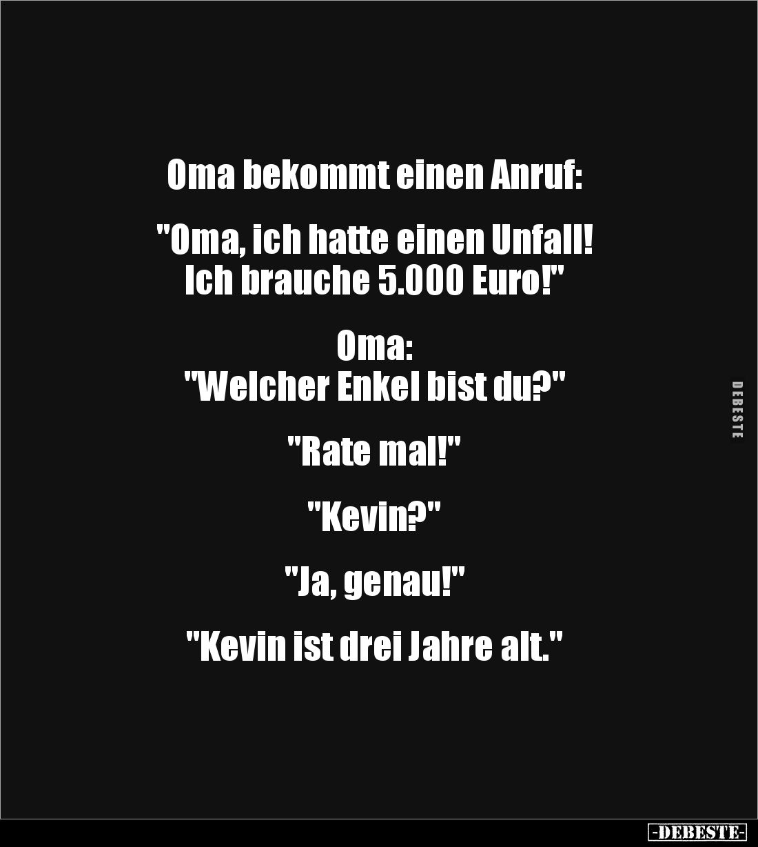 Oma bekommt einen Anruf:
"Oma, ich hatte einen Unfall!
Ich brauche 5.000 Euro!"
Oma:
"Welcher En...