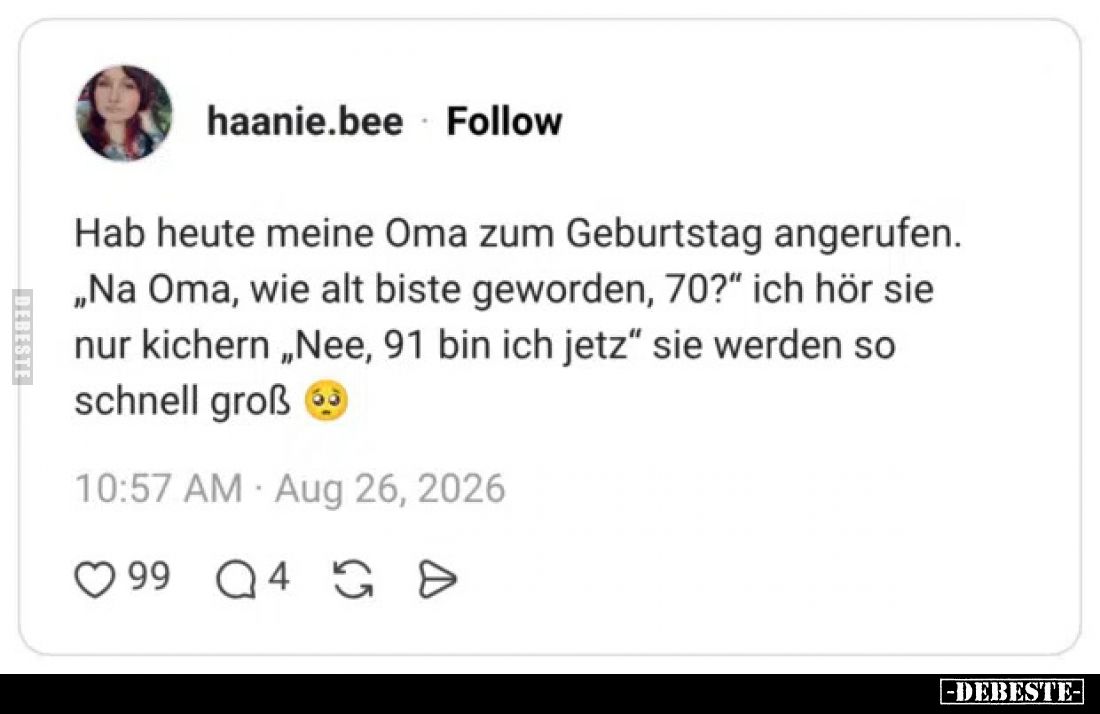 Hab heute meine Oma zum Geburtstag angerufen. 
 „Na Oma, wie alt biste geworden, 70?“ ich hör sie nur kichern „Nee, 91 bin i...