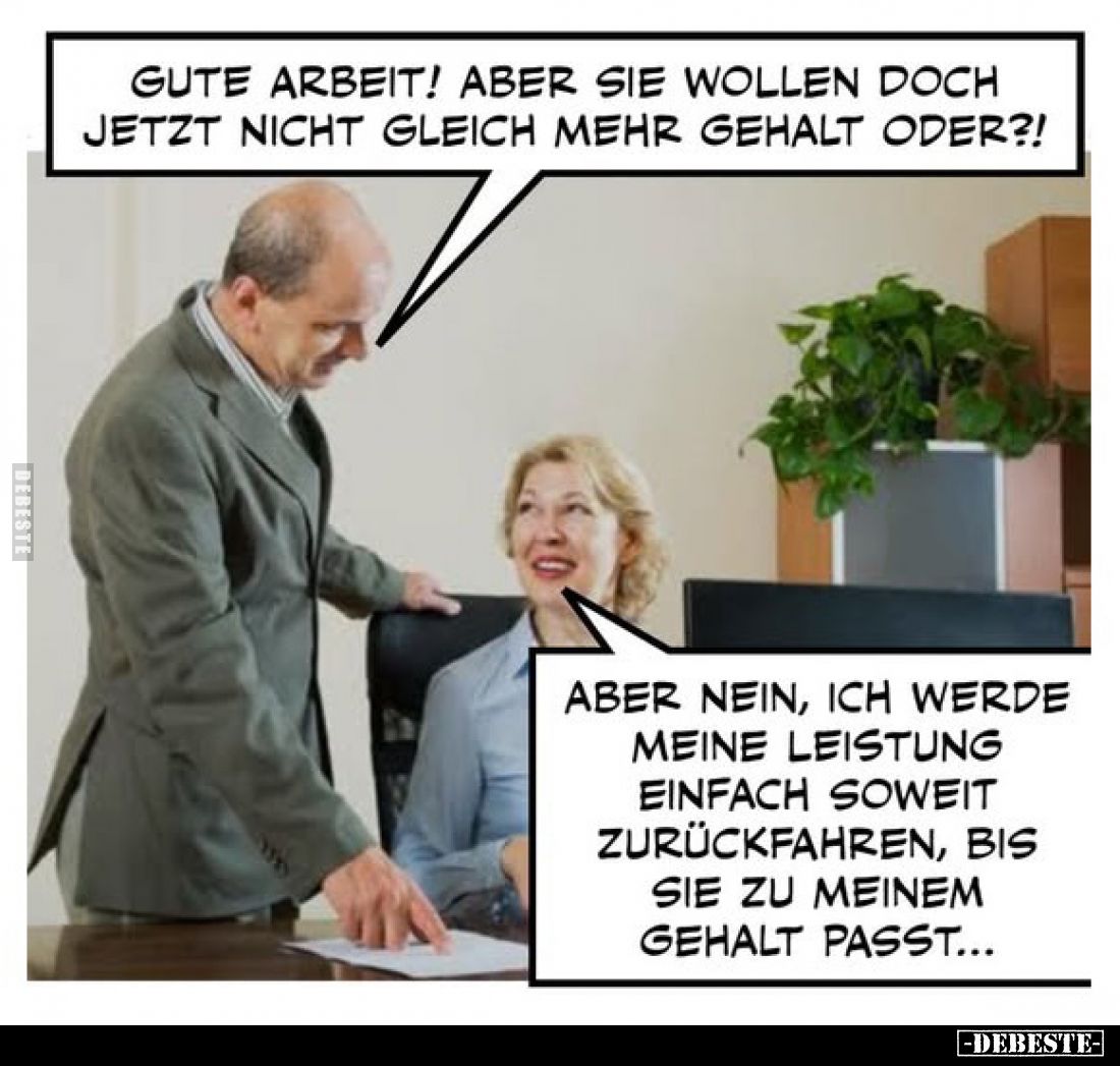 Gute Arbeit! Aber sie wollen doch jetzt nicht gleich mehr Gehalt oder?!
-
Aber nein, ich werde meine Leistung einfach sowei...