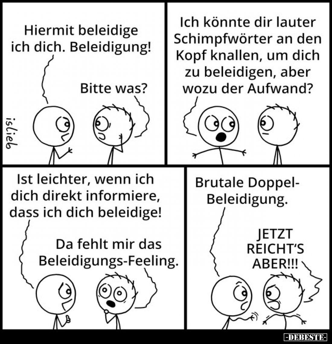 Hiermit beleidige ich dich. Beleidigung! -
Bitte was?
-
Ich könnte dir lauter Schimpfwörter an den Kopf knallen, um dich z...
