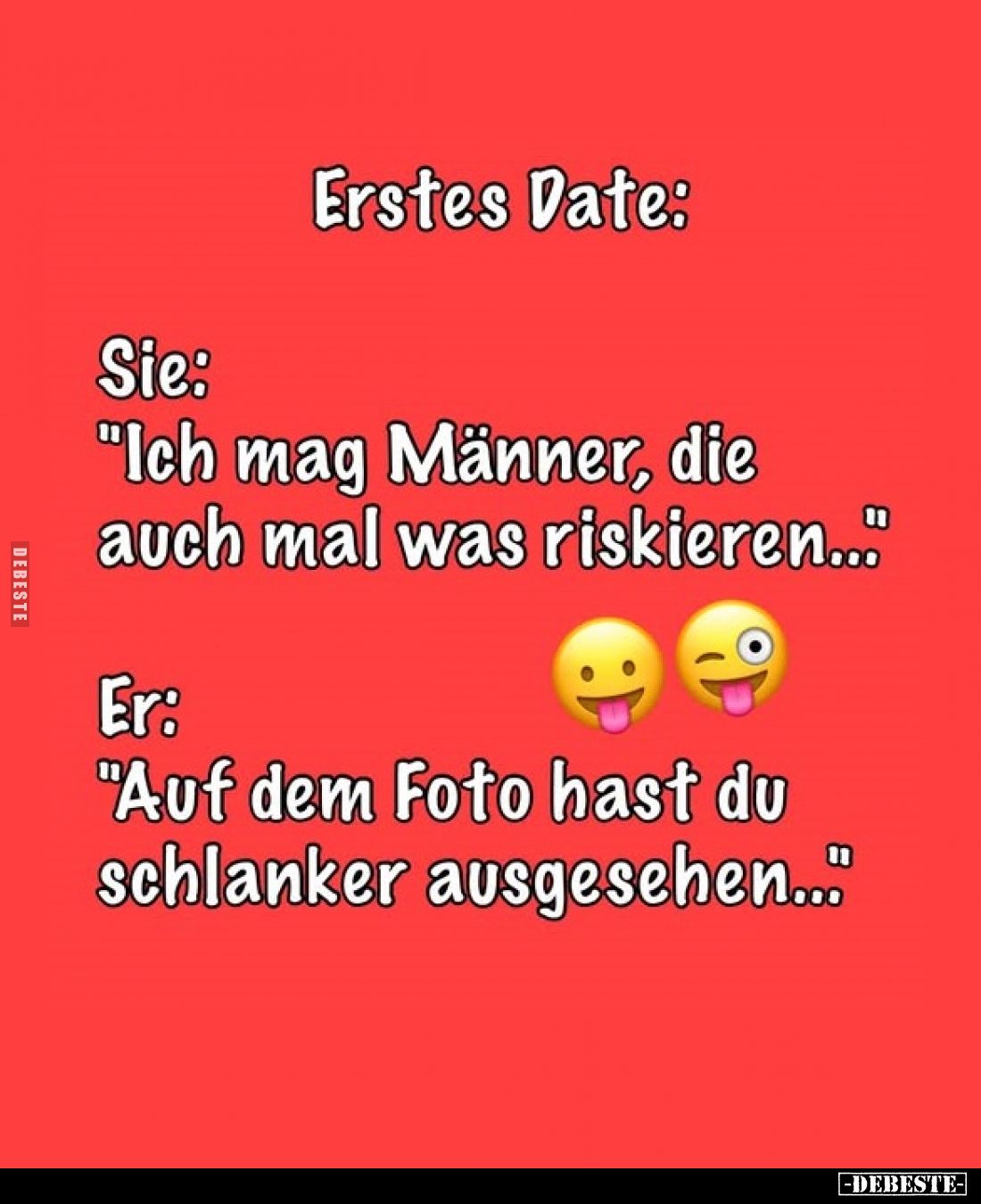 Erstes Date:
Sie:
"Ich mag Männer, die auch mal was riskieren.." -
Er:
"Auf dem Foto hast du schlanker aus...