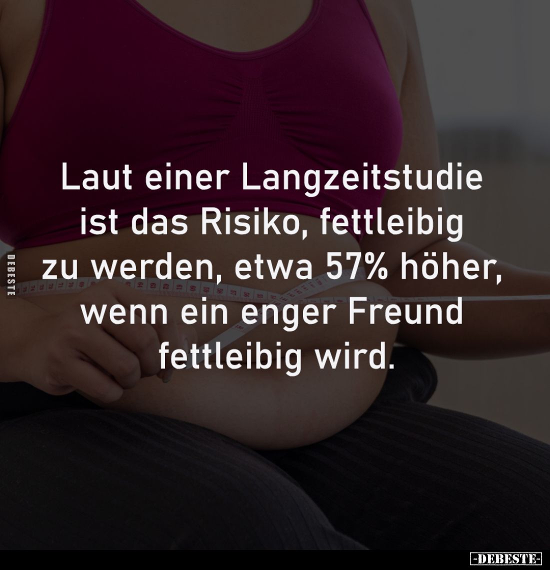 Laut einer Langzeitstudie 
ist das Risiko, fettleibig 
zu werden, etwa 57% höher, 
wenn ein enger Freund 
fettleibig wird...